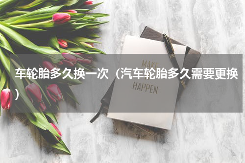 车轮胎多久换一次（汽车轮胎多久需要更换）