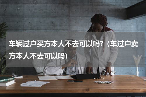 车辆过户买方本人不去可以吗?（车过户卖方本人不去可以吗）