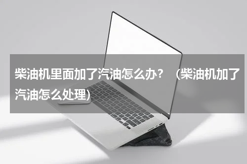 柴油机里面加了汽油怎么办？（柴油机加了汽油怎么处理）