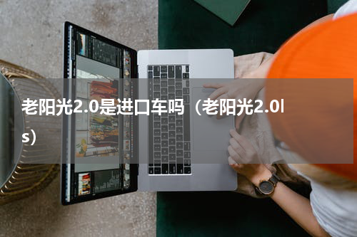老阳光2.0是进口车吗（老阳光2.0ls）