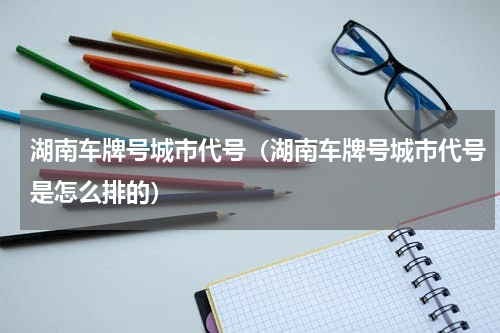 湖南车牌号城市代号（湖南车牌号城市代号是怎么排的）