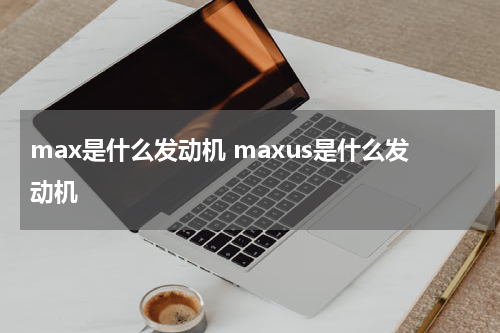 max是什么发动机 maxus是什么发动机