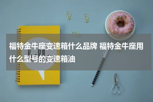 福特金牛座变速箱什么品牌 福特金牛座用什么型号的变速箱油