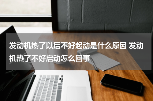 发动机热了以后不好起动是什么原因 发动机热了不好启动怎么回事