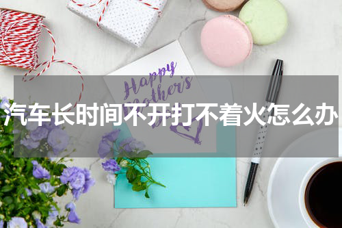 汽车长时间不开打不着火怎么办