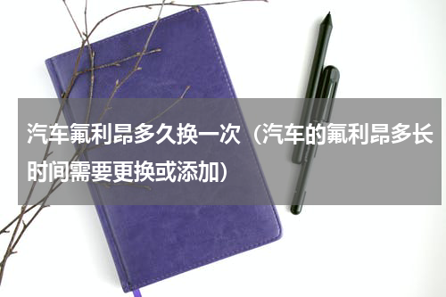 汽车氟利昂多久换一次（汽车的氟利昂多长时间需要更换或添加）
