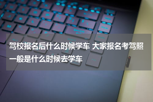 驾校报名后什么时候学车 大家报名考驾照一般是什么时候去学车