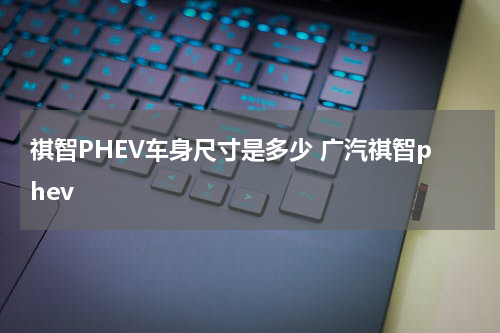 祺智PHEV车身尺寸是多少 广汽祺智phev