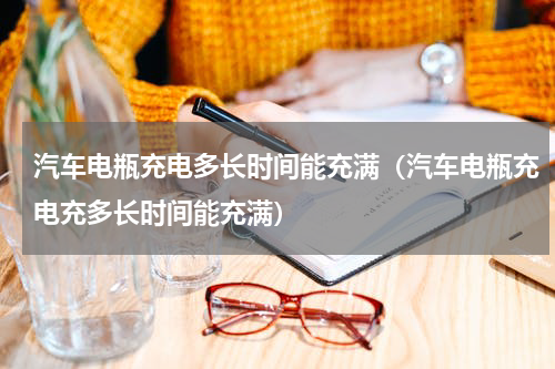 汽车电瓶充电多长时间能充满（汽车电瓶充电充多长时间能充满）