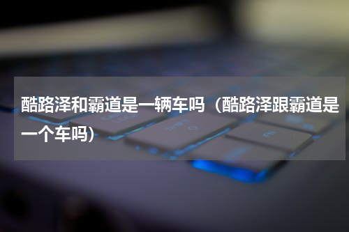 酷路泽和霸道是一辆车吗（酷路泽跟霸道是一个车吗）