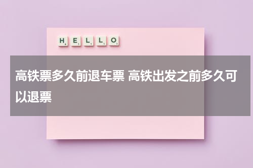 高铁票多久前退车票 高铁出发之前多久可以退票