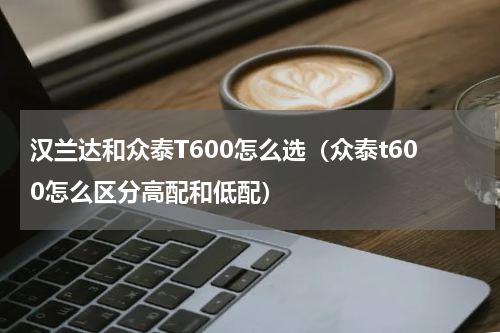 汉兰达和众泰T600怎么选（众泰t600怎么区分高配和低配）