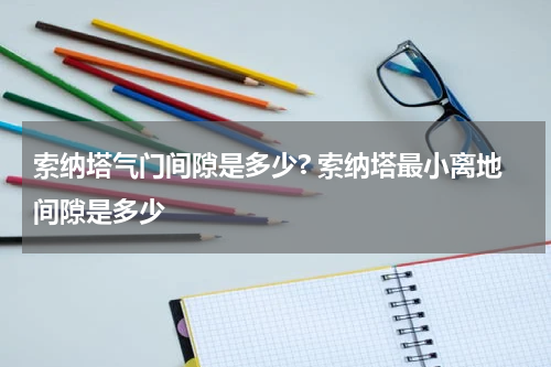 索纳塔气门间隙是多少? 索纳塔最小离地间隙是多少