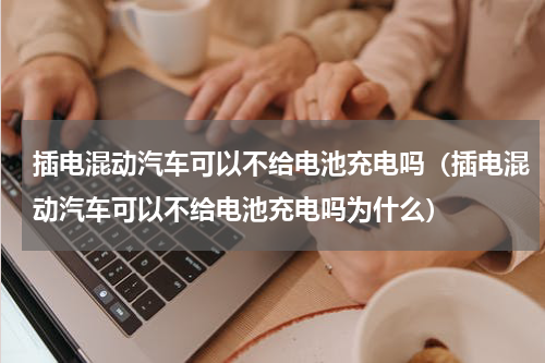 插电混动汽车可以不给电池充电吗（插电混动汽车可以不给电池充电吗为什么）