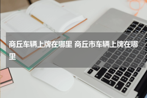 商丘车辆上牌在哪里 商丘市车辆上牌在哪里
