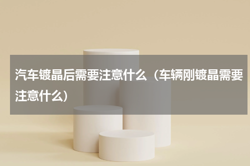 汽车镀晶后需要注意什么（车辆刚镀晶需要注意什么）