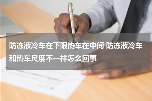 防冻液冷车在下限热车在中间 防冻液冷车和热车尺度不一样怎么回事