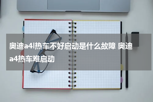 奥迪a4l热车不好启动是什么故障 奥迪a4热车难启动
