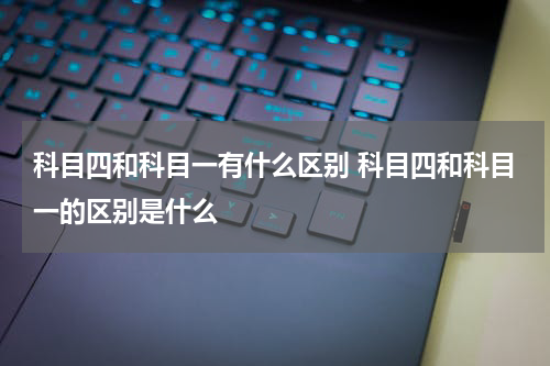 科目四和科目一有什么区别 科目四和科目一的区别是什么