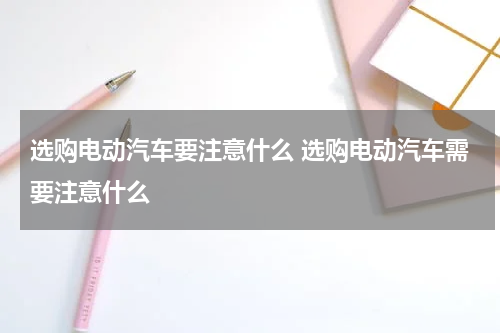选购电动汽车要注意什么 选购电动汽车需要注意什么