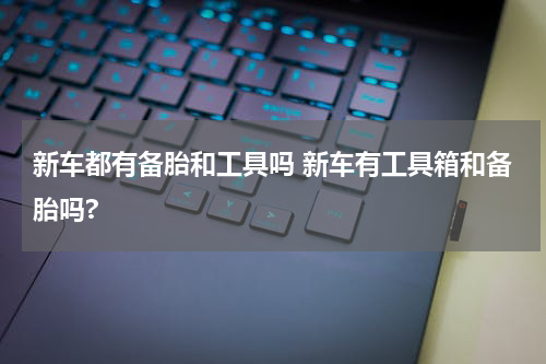 新车都有备胎和工具吗 新车有工具箱和备胎吗?