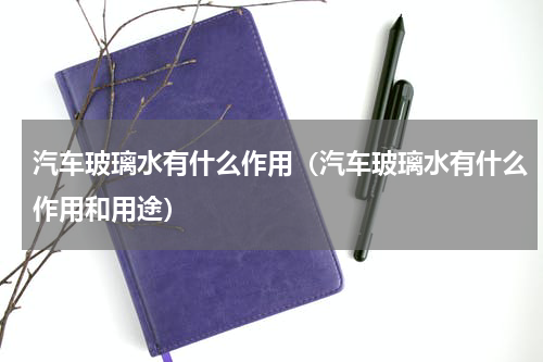 汽车玻璃水有什么作用（汽车玻璃水有什么作用和用途）