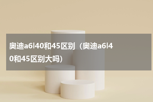 奥迪a6l40和45区别（奥迪a6l40和45区别大吗）