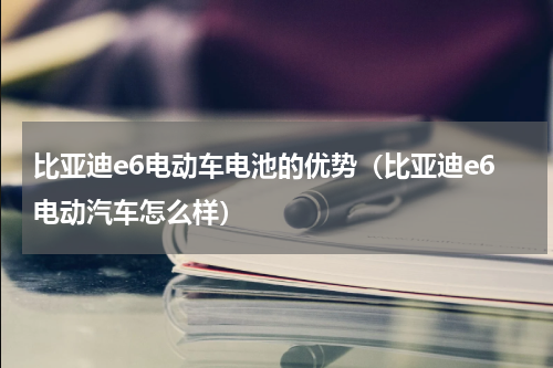 比亚迪e6电动车电池的优势（比亚迪e6电动汽车怎么样）
