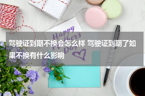 驾驶证到期不换会怎么样 驾驶证到期了如果不换有什么影响