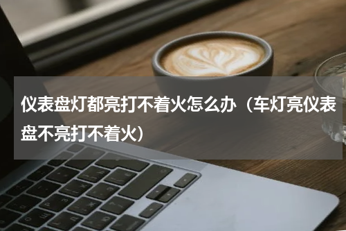 仪表盘灯都亮打不着火怎么办（车灯亮仪表盘不亮打不着火）