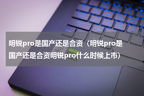 明锐pro是国产还是合资（明锐pro是国产还是合资明锐pro什么时候上市）