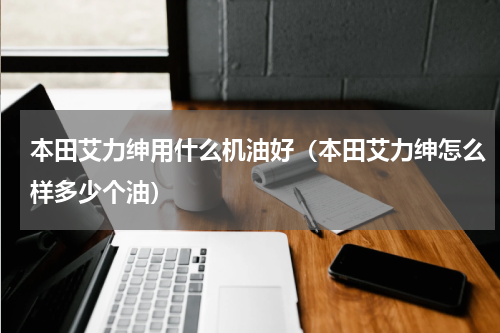 本田艾力绅用什么机油好（本田艾力绅怎么样多少个油）