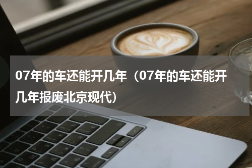 07年的车还能开几年（07年的车还能开几年报废北京现代）