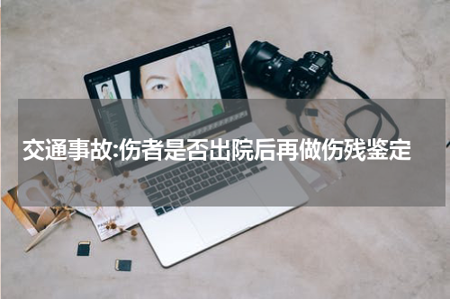 交通事故:伤者是否出院后再做伤残鉴定