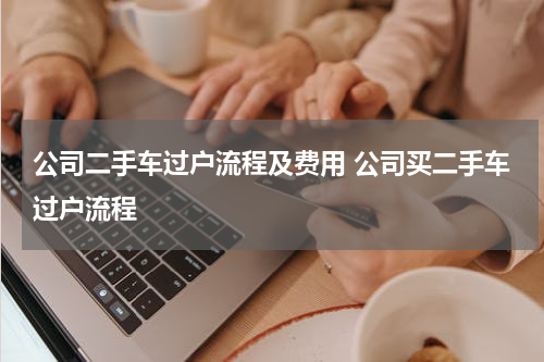 公司二手车过户流程及费用 公司买二手车过户流程