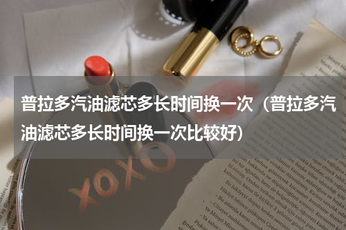 普拉多汽油滤芯多长时间换一次（普拉多汽油滤芯多长时间换一次比较好）