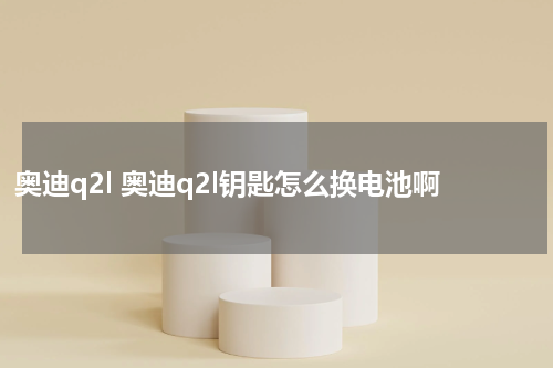 奥迪q2l 奥迪q2l钥匙怎么换电池啊