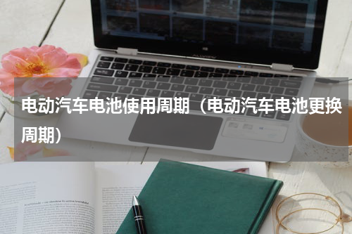 电动汽车电池使用周期（电动汽车电池更换周期）