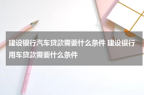 建设银行汽车贷款需要什么条件 建设银行用车贷款需要什么条件