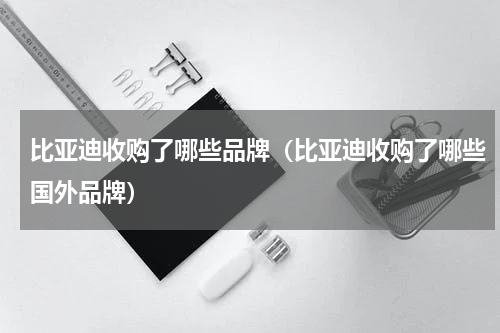 比亚迪收购了哪些品牌（比亚迪收购了哪些国外品牌）