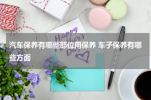 汽车保养有哪些部位用保养 车子保养有哪些方面