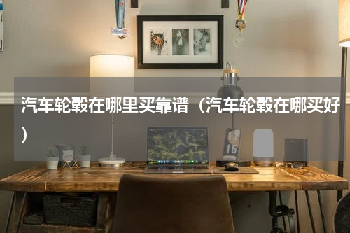 汽车轮毂在哪里买靠谱（汽车轮毂在哪买好）