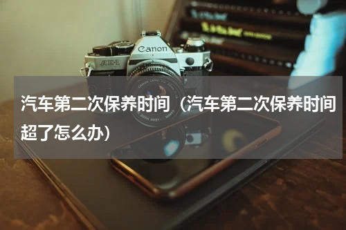 汽车第二次保养时间（汽车第二次保养时间超了怎么办）