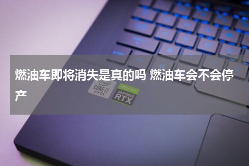 燃油车即将消失是真的吗 燃油车会不会停产