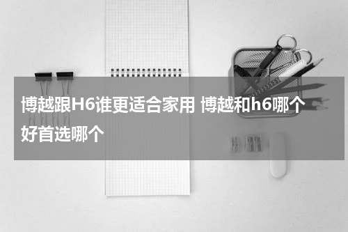 博越跟H6谁更适合家用 博越和h6哪个好首选哪个