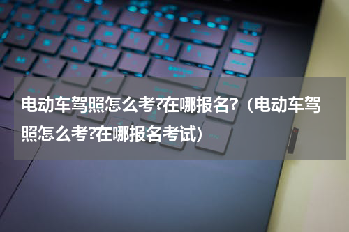 电动车驾照怎么考?在哪报名?（电动车驾照怎么考?在哪报名考试）