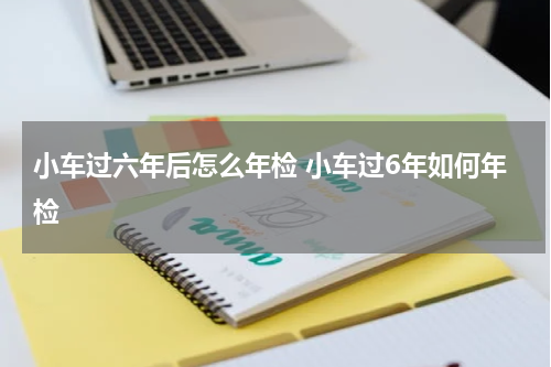 小车过六年后怎么年检 小车过6年如何年检