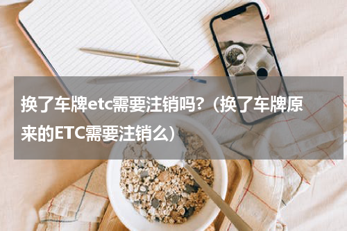 换了车牌etc需要注销吗?（换了车牌原来的ETC需要注销么）