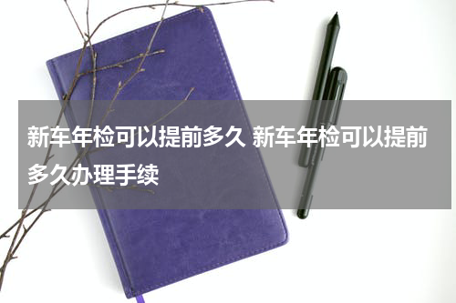 新车年检可以提前多久 新车年检可以提前多久办理手续