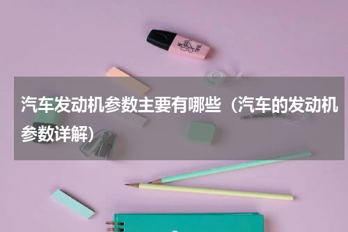 汽车发动机参数主要有哪些（汽车的发动机参数详解）